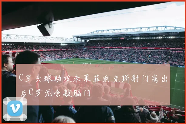 C罗头球助攻未果菲利克斯射门高出后C罗无奈敲脑门