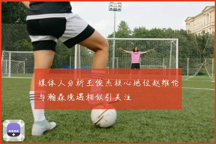 媒体人分析王俊杰核心地位赵维伦与瀚森境遇相似引关注