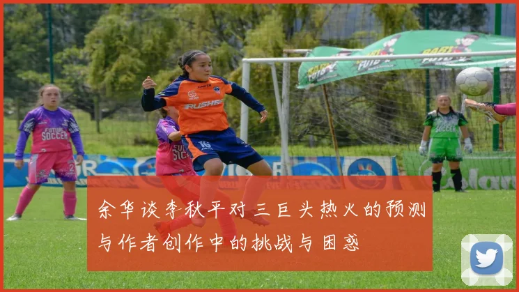 余华谈李秋平对三巨头热火的预测与作者创作中的挑战与困惑