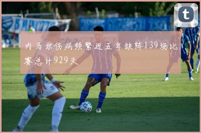 内马尔伤病频繁近五年缺阵139场比赛总计929天