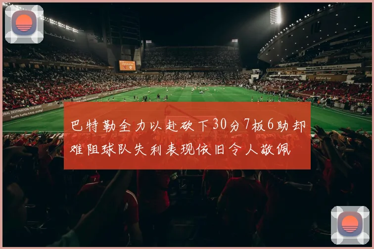 巴特勒全力以赴砍下30分7板6助却难阻球队失利表现依旧令人敬佩