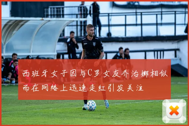 西班牙女子因与C罗女友乔治娜相似而在网络上迅速走红引发关注