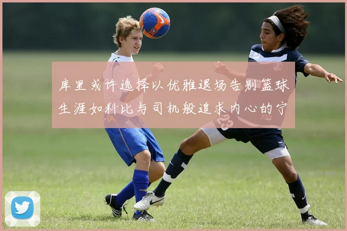库里或许选择以优雅退场告别篮球生涯如科比与司机般追求内心的宁静