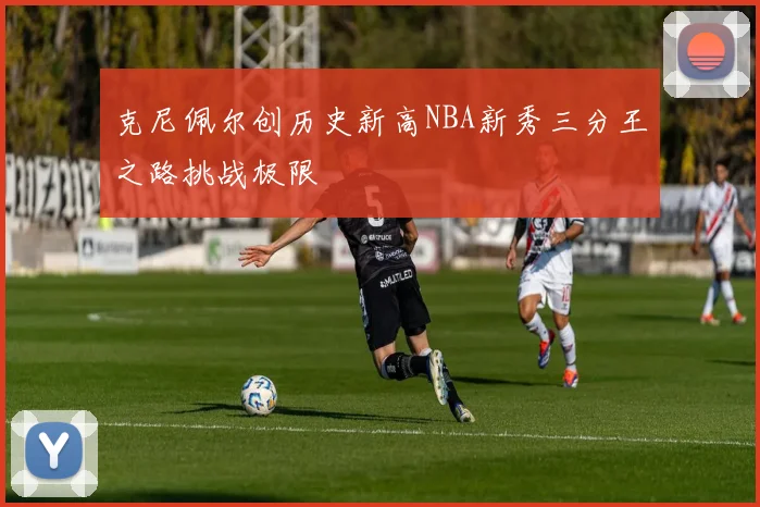 克尼佩尔创历史新高NBA新秀三分王之路挑战极限