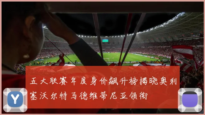 五大联赛年度身价飙升榜揭晓奥利塞沃尔特马德维蒂尼亚领衔