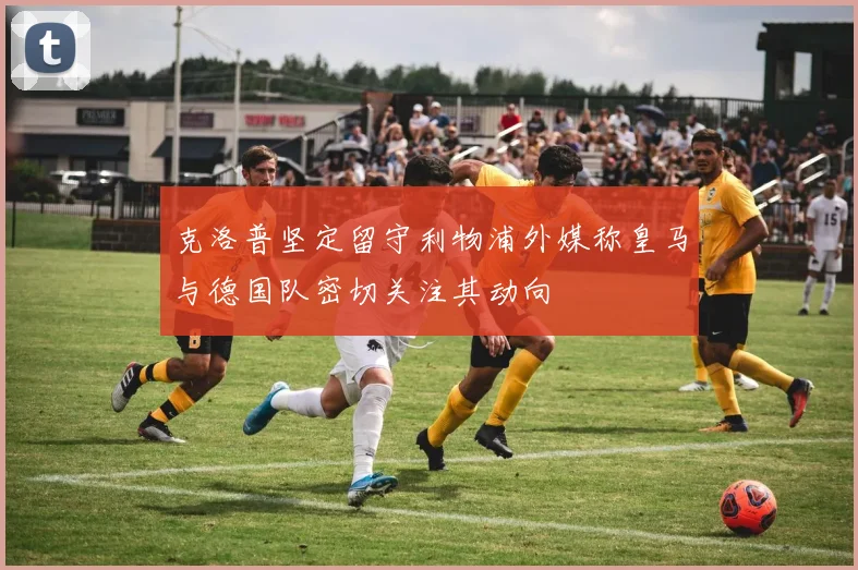 克洛普坚定留守利物浦外媒称皇马与德国队密切关注其动向