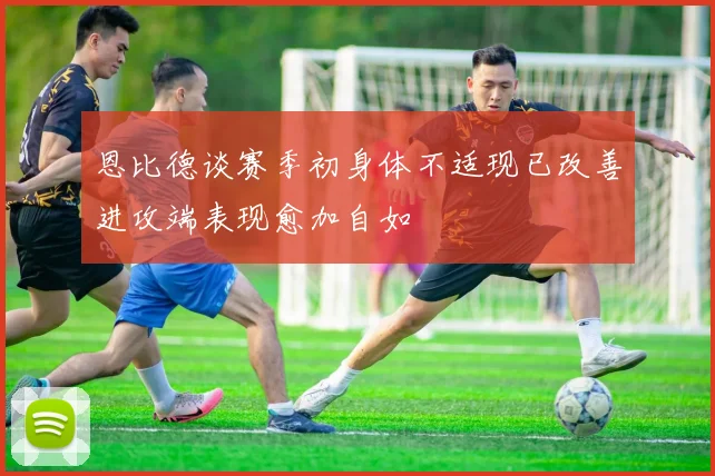 恩比德谈赛季初身体不适现已改善进攻端表现愈加自如