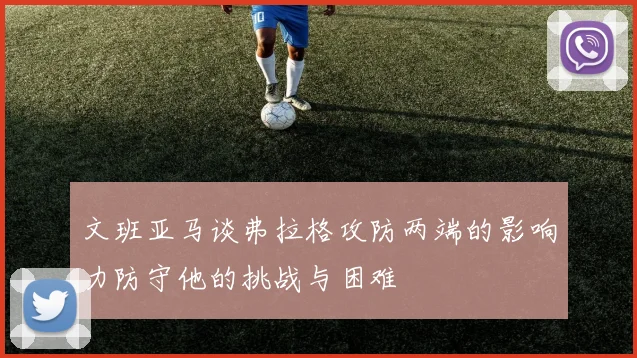 文班亚马谈弗拉格攻防两端的影响力防守他的挑战与困难