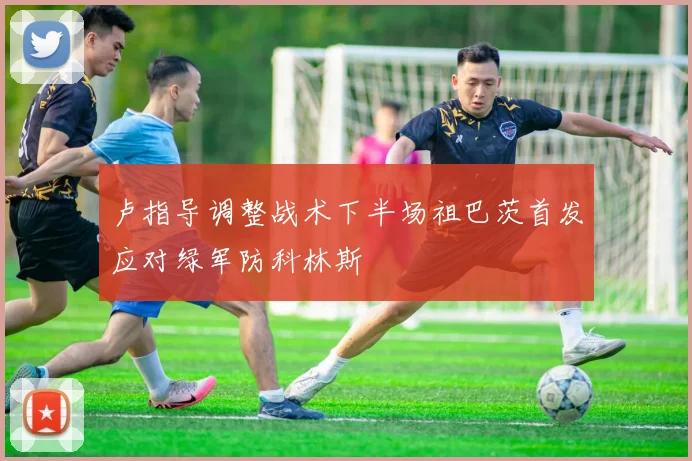 卢指导调整战术下半场祖巴茨首发应对绿军防科林斯