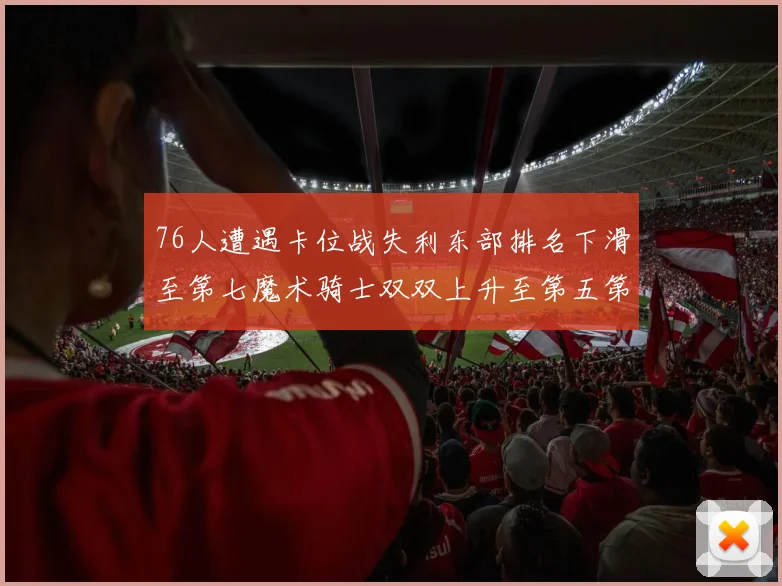 76人遭遇卡位战失利东部排名下滑至第七魔术骑士双双上升至第五第六位