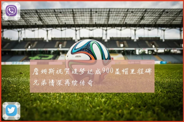 詹姆斯祝贺追梦达成900盖帽里程碑兄弟情深再续传奇