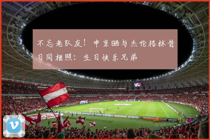 不忘老队友！申京晒与杰伦格林昔日同框照：生日快乐兄弟