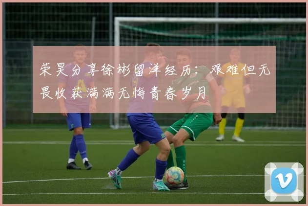 荣昊分享徐彬留洋经历：艰难但无畏收获满满无悔青春岁月