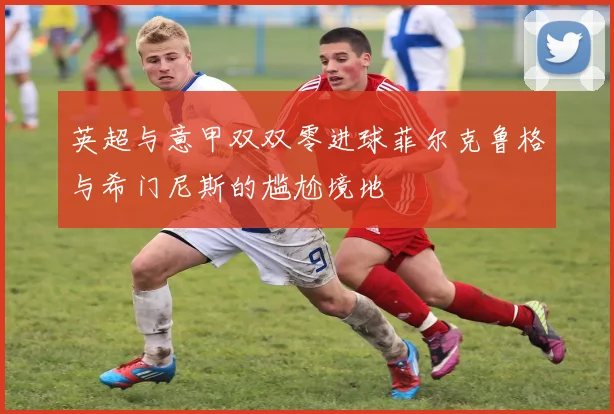 英超与意甲双双零进球菲尔克鲁格与希门尼斯的尴尬境地