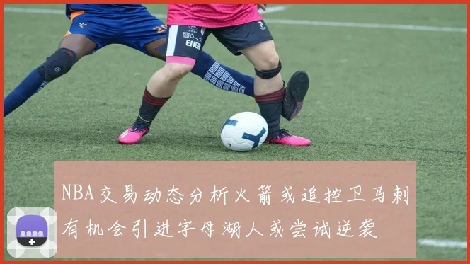 NBA交易动态分析火箭或追控卫马刺有机会引进字母湖人或尝试逆袭
