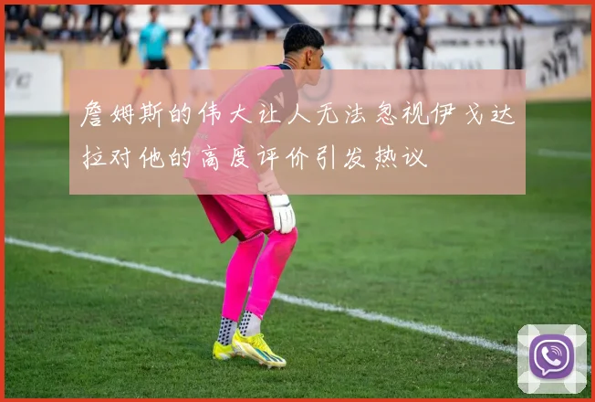 詹姆斯的伟大让人无法忽视伊戈达拉对他的高度评价引发热议