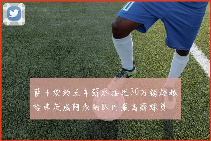 萨卡续约五年薪水接近30万镑超越哈弗茨成阿森纳队内最高薪球员