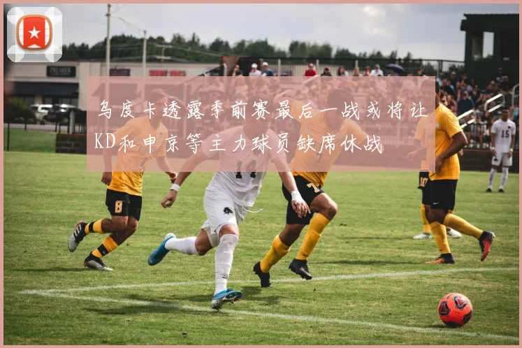 乌度卡透露季前赛最后一战或将让KD和申京等主力球员缺席休战