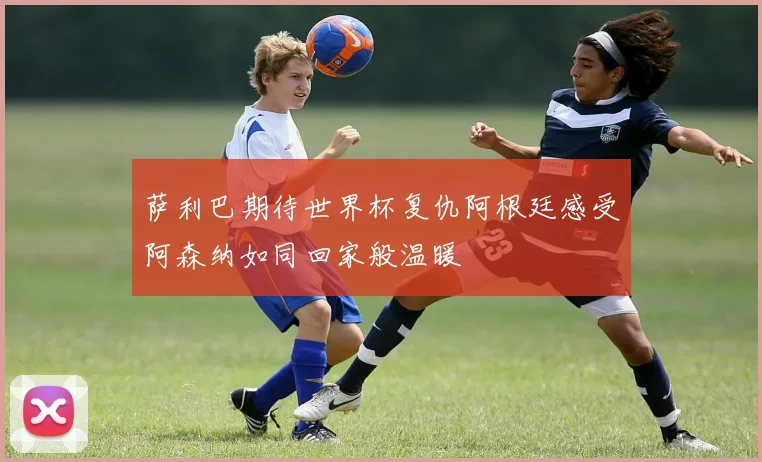 萨利巴期待世界杯复仇阿根廷感受阿森纳如同回家般温暖