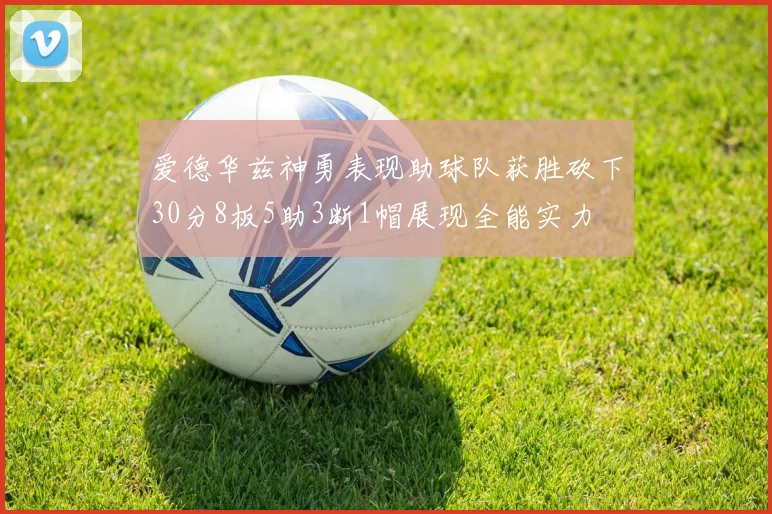 爱德华兹神勇表现助球队获胜砍下30分8板5助3断1帽展现全能实力