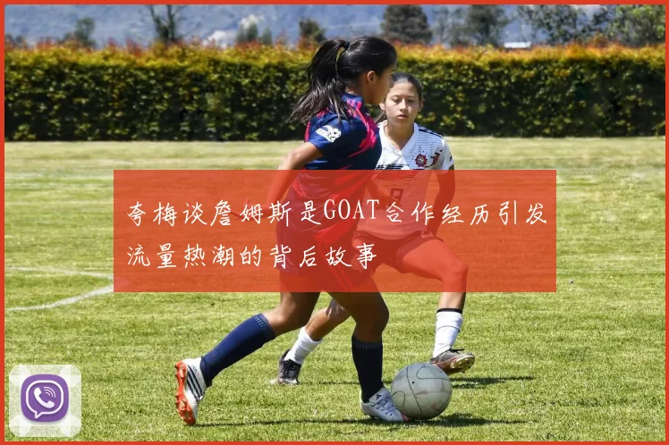 夸梅谈詹姆斯是GOAT合作经历引发流量热潮的背后故事