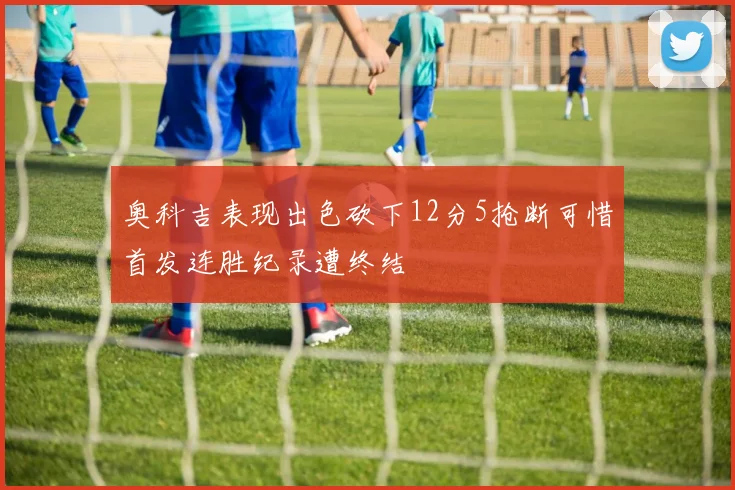 奥科吉表现出色砍下12分5抢断可惜首发连胜纪录遭终结