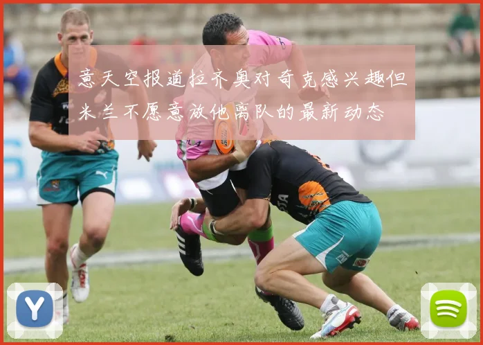 意天空报道拉齐奥对奇克感兴趣但米兰不愿意放他离队的最新动态