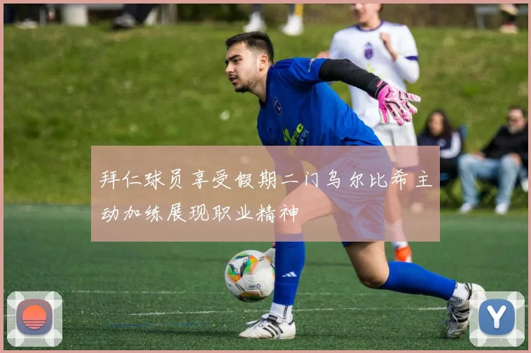 拜仁球员享受假期二门乌尔比希主动加练展现职业精神