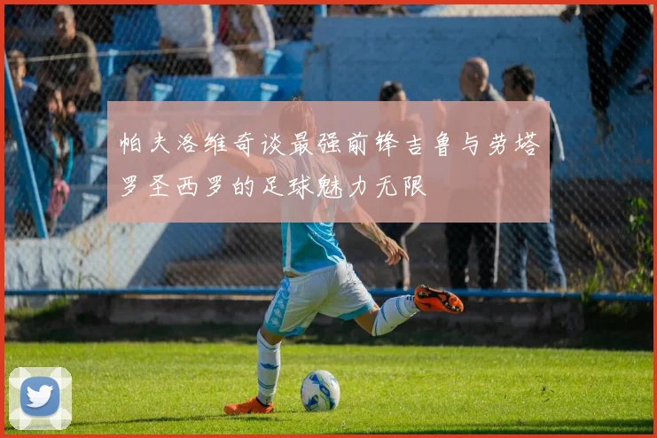 帕夫洛维奇谈最强前锋吉鲁与劳塔罗圣西罗的足球魅力无限