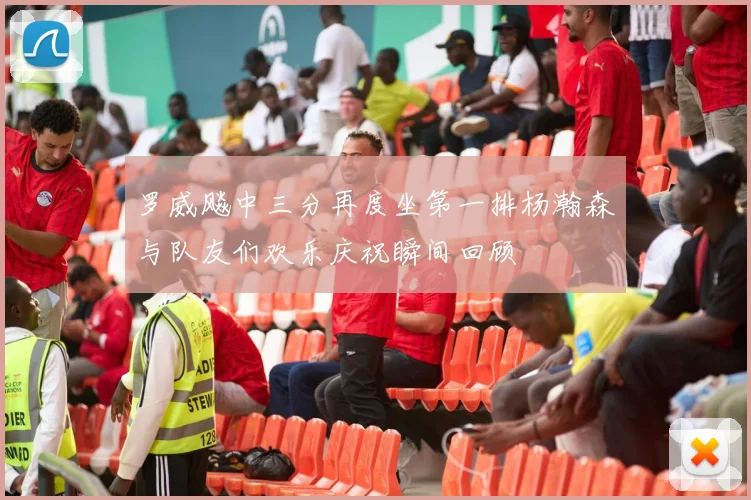 罗威飚中三分再度坐第一排杨瀚森与队友们欢乐庆祝瞬间回顾