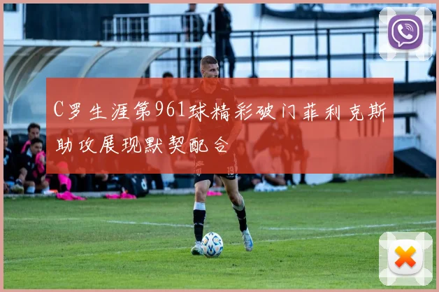 C罗生涯第961球精彩破门菲利克斯助攻展现默契配合