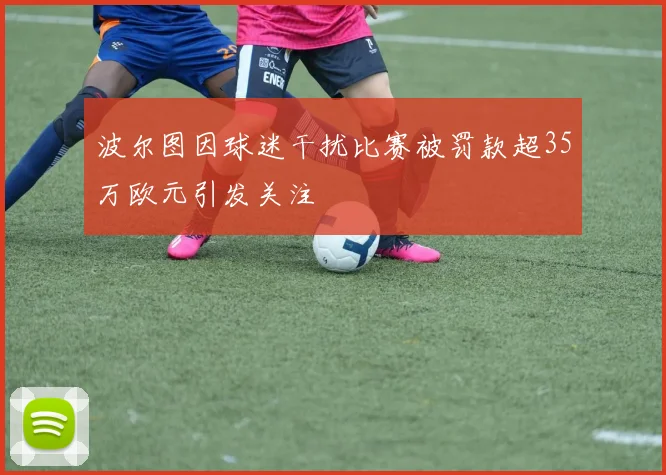 波尔图因球迷干扰比赛被罚款超35万欧元引发关注