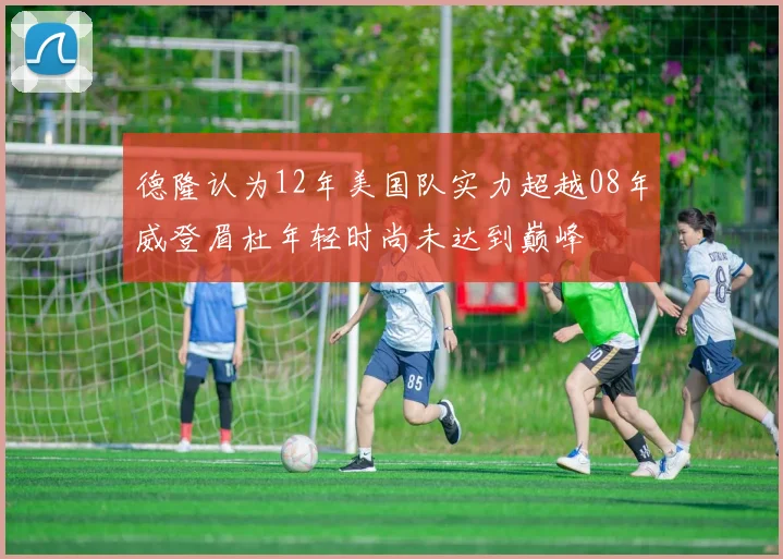 德隆认为12年美国队实力超越08年威登眉杜年轻时尚未达到巅峰