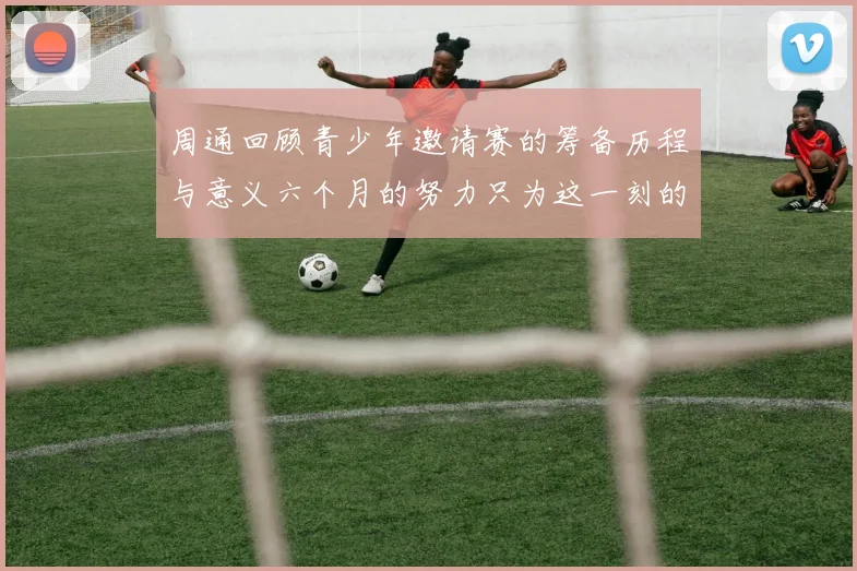 周通回顾青少年邀请赛的筹备历程与意义六个月的努力只为这一刻的精彩