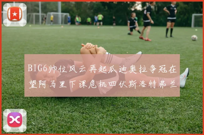 BIG6帅位风云再起瓜迪奥拉争冠在望阿马里下课危机四伏斯洛特弗兰克如坐针毡