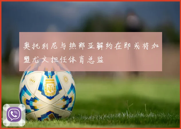 奥托利尼与热那亚解约在即或将加盟尤文担任体育总监