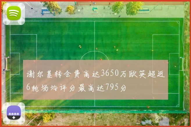 谢尔基转会费高达3650万欧英超近6轮场均评分最高达795分