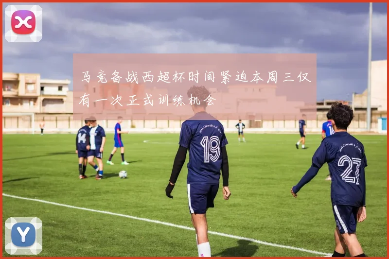 马竞备战西超杯时间紧迫本周三仅有一次正式训练机会