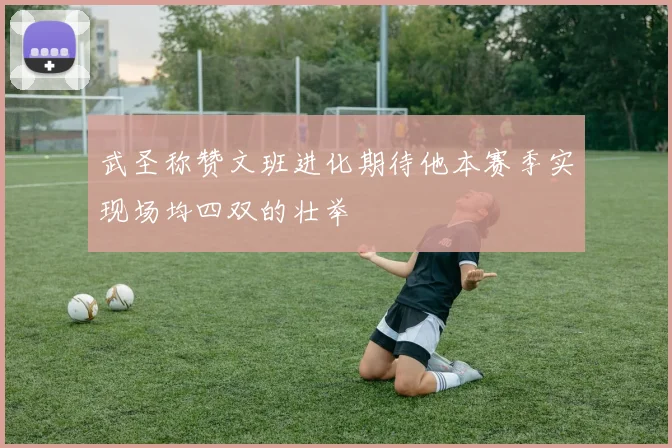 武圣称赞文班进化期待他本赛季实现场均四双的壮举