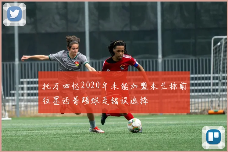 托万回忆2020年未能加盟米兰称前往墨西哥踢球是错误选择